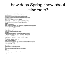 how does Spring know about
Hibernate?
• Look at the full contents of your applicationContext.xml file
<context-param>
<param-name>contextConfigLocation</param-name>
<param-value>/WEB-INF/sampleContext.xml</param-value>
</context-param>
<?xml version="1.0" encoding="UTF-8"?>
<!DOCTYPE beans PUBLIC "-//SPRING//DTD BEAN//EN"
"http://www.springframework.org/dtd/spring-beans.dtd">
<beans>
<bean id="dataSource"
class="org.springframework.jdbc.datasource.DriverManagerDataSource">
<property name="driverClassName">
<value>org.hsqldb.jdbcDriver</value>
</property>
<property name="url">
<value>jdbc:hsqldb:db/appfuse</value>
</property>
<property name="username"><value>sa</value></property>
<!-- Make sure <value> tags are on same line - if they're not,
authentication will fail -->
<property name="password"><value></value></property>
</bean>
<!-- Hibernate SessionFactory -->
<bean id="sessionFactory"
class="org.springframework.orm.hibernate.LocalSessionFactoryBean">
<property name="dataSource">
<ref local="dataSource"/>
</property>
<property name="mappingResources">
<list>
<value>org/appfuse/model/User.hbm.xml</value>
</list>
</property>
<property name="hibernateProperties">
<props>
 