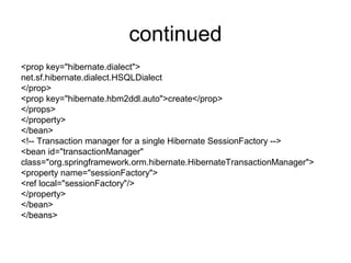 continued
<prop key="hibernate.dialect">
net.sf.hibernate.dialect.HSQLDialect
</prop>
<prop key="hibernate.hbm2ddl.auto">create</prop>
</props>
</property>
</bean>
<!-- Transaction manager for a single Hibernate SessionFactory -->
<bean id="transactionManager"
class="org.springframework.orm.hibernate.HibernateTransactionManager">
<property name="sessionFactory">
<ref local="sessionFactory"/>
</property>
</bean>
</beans>
 