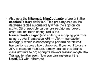 • Also note the hibernate.hbm2ddl.auto property in the
sessionFactory definition. This property creates the
database tables automatically when the application
starts. Other possible values are update and create-
drop.The last bean configured is the
transactionManager (and nothing is stopping you from
using a Java Transaction API — JTA — transaction
manager), which is necessary to perform distributed
transactions across two databases. If you want to use a
JTA transaction manager, simply change this bean’s
class attribute to org.springframework.transaction.jta.Jta-
TransactionManager. Now you can implement the
UserDAO with Hibernate.
 