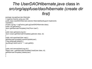 The UserDAOHibernate.java class in
src/org/appfuse/dao/hibernate (create dir
first)
package org.appfuse.dao.hibernate;
// organize imports using your IDE
public class UserDAOHibernate extends HibernateDaoSupport implements
UserDAO {
private Log log = LogFactory.getLog(UserDAOHibernate.class);
public List getUsers() {
return getHibernateTemplate().find("from User");
}
public User getUser(Long id) {
return (User) getHibernateTemplate().get(User.class, id);
}
public void saveUser(User user) {
getHibernateTemplate().saveOrUpdate(user);
if (log.isDebugEnabled()) {
log.debug("userId set to: " + user.getId());
}
}
public void removeUser(Long id) {
Object user = getHibernateTemplate().load(User.class, id);
getHibernateTemplate().delete(user);
}
}
 