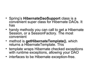 • Spring’s HibernateDaoSupport class is a
convenient super class for Hibernate DAOs. It
has
• handy methods you can call to get a Hibernate
Session, or a SessionFactory. The most
convenient
• method is getHibernateTemplate(), which
returns a HibernateTemplate. This
• template wraps Hibernate checked exceptions
with runtime exceptions, allowing your DAO
• interfaces to be Hibernate exception-free.
 