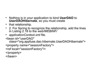 • Nothing is in your application to bind UserDAO to
UserDAOHibernate, so you must create
• that relationship.
• 2. For Spring to recognize the relationship, add the lines
in Listing 2.18 to the web/WEBINF/
• applicationContext.xml file.
<bean id="userDAO"
class="org.appfuse.dao.hibernate.UserDAOHibernate">
<property name="sessionFactory">
<ref local="sessionFactory"/>
</property>
</bean>
 