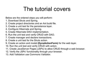 The tutorial covers
Below are the ordered steps you will perform:
1. Download Struts and Spring.
2. Create project directories and an Ant build file.
3. Create a unit test for the persistence layer.
4. Configure Hibernate and Spring.
5. Create Hibernate DAO implementation.
6. Run the unit test and verify CRUD with DAO.
7. Create manager and declare transactions.
8. Create a unit test for the Struts action.
9. Create an action and model (DynaActionForm) for the web layer.
10. Run the unit test and verify CRUD with action.
11. Create JavaServer Pages (JSPs) to allow CRUD through a web browser.
12. Verify the JSPs’ functionality through your browser.
13. Add Validation use Commons Validator.
 
