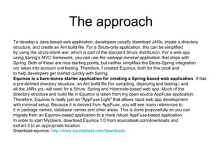 The approach
To develop a Java-based web application, developers usually download JARs, create a directory
structure, and create an Ant build file. For a Struts-only application, this can be simplified
by using the struts-blank.war, which is part of the standard Struts distribution. For a web app
using Spring’s MVC framework, you can use the webapp-minimal application that ships with
Spring. Both of these are nice starting points, but neither simplifies the Struts-Spring integration
nor takes into account unit testing. Therefore, I created Equinox, both for this book and
to help developers get started quickly with Spring.
Equinox is a bare-bones starter application for creating a Spring-based web application. It has
a pre-defined directory structure, an Ant build file (for compiling, deploying and testing), and
all the JARs you will need for a Struts, Spring and Hibernate-based web app. Much of the
directory structure and build file in Equinox is taken from my open source AppFuse application.
Therefore, Equinox is really just an “AppFuse Light” that allows rapid web app development
with minimal setup. Because it is derived from AppFuse, you will see many references to
it in package names, database names and other areas. This is done purposefully so you can
migrate from an Equinox-based application to a more robust AppFuse-based application.
In order to start MyUsers, download Equinox 1.0 from sourcebeat.com/downloads and
extract it to an appropriate location.
Download equinox: http://www.sourcebeat.com/downloads
 