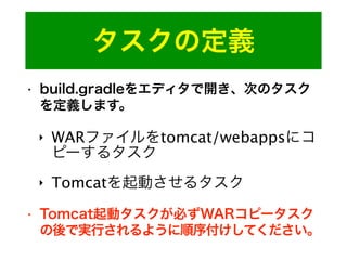 タスクの定義
• build.gradleをエディタで開き、次のタスク
を定義します。
‣ WARファイルをtomcat/webappsにコ
ピーするタスク
‣ Tomcatを起動させるタスク
• Tomcat起動タスクが必ずWARコピータスク
の後で実行されるように順序付けしてください。
 