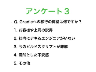 アンケート３
• Q. Gradleへの移行の障壁は何ですか？
1. お客様や上司の説得
2. 社内にデキるエンジニアがいない
3. 今のビルドスクリプトが難解
4. 漠然とした不安感
5. その他
 