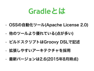 Gradleとは
• OSSの自動化ツール(Apache License 2.0)
• 他のツールより優れている(点が多い)
• ビルドスクリプトはGroovy DSLで記述
• 拡張しやすいアーキテクチャを採用
• 最新バージョンは2.6(2015年8月時点)
 
