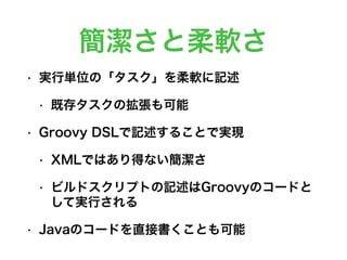 簡潔さと柔軟さ
• 実行単位の「タスク」を柔軟に記述
• 既存タスクの拡張も可能
• Groovy DSLで記述することで実現
• XMLではあり得ない簡潔さ
• ビルドスクリプトの記述はGroovyのコードと
して実行される
• Javaのコードを直接書くことも可能
 