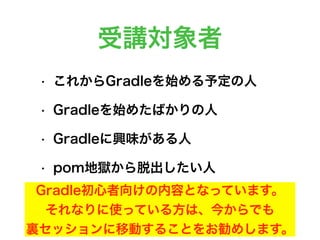 受講対象者
• これからGradleを始める予定の人
• Gradleを始めたばかりの人
• Gradleに興味がある人
• pom地獄から脱出したい人
Gradle初心者向けの内容となっています。
それなりに使っている方は、今からでも
裏セッションに移動することをお勧めします。
 