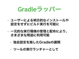 Gradleラッパー
• ユーザーによる明示的なインストールや
設定をせずにビルド実行を可能に
• 一元的な実行環境の管理と配布により、
さまざまな用途に利用可能
• 独自設定を施したGradleの展開
• ツールの実行ランチャーとして
 