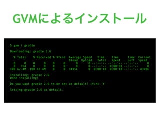 GVMによるインストール
$ gvm i gradle
Downloading: gradle 2.6
% Total % Received % Xferd Average Speed Time Time Time Current
Dload Upload Total Spent Left Speed
0 0 0 0 0 0 0 0 --:--:-- --:--:-- --:--:-- 0
0 354 0 0 0 0 0 0 --:--:-- 0:00:01 --:--:-- 0
100 62.4M 100 62.4M 0 0 3495k 0 0:00:18 0:00:18 --:--:-- 4370k
Installing: gradle 2.6
Done installing!
Do you want gradle 2.6 to be set as default? (Y/n): Y
Setting gradle 2.6 as default.
 