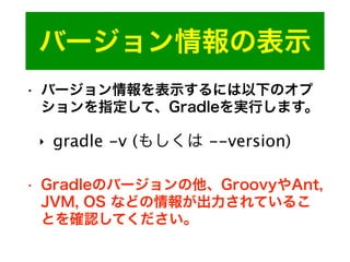 バージョン情報の表示
• バージョン情報を表示するには以下のオプ
ションを指定して、Gradleを実行します。
‣ gradle -v (もしくは --version)
• Gradleのバージョンの他、GroovyやAnt,
JVM, OS などの情報が出力されているこ
とを確認してください。
 