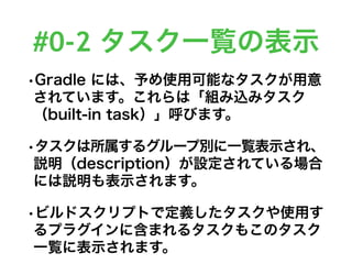 #0-2 タスク一覧の表示
•Gradle には、予め使用可能なタスクが用意
されています。これらは「組み込みタスク
（built-in task）」呼びます。
•タスクは所属するグループ別に一覧表示され、
説明（description）が設定されている場合
には説明も表示されます。
•ビルドスクリプトで定義したタスクや使用す
るプラグインに含まれるタスクもこのタスク
一覧に表示されます。
 
