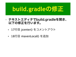 build.gradleの修正
• テキストエディタでbuild.gradleを開き、
以下の修正を行います。
‣ 17行目 jcenter() をコメントアウト
‣ 18行目 mavenLocal() を追加
 