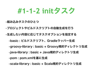 #1-1-2 initタスク
•組み込みタスクのひとつ
•プロジェクトやビルドスクリプトの自動生成を行う
•生成したい内容に応じてタスクオプションを指定する
•basic : ビルドスクリプト、Gradleラッパー生成
•groovy-library : basic + Groovy規約ディレクトリ生成
•java-library : basic + Java規約ディレクトリ生成
•pom : pom.xmlを基に生成
•scala-library : basic + Scala規約ディレクトリ生成
 