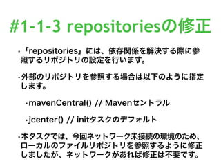 #1-1-3 repositoriesの修正
•「repositories」には、依存関係を解決する際に参
照するリポジトリの設定を行います。
•外部のリポジトリを参照する場合は以下のように指定
します。
•mavenCentral() // Mavenセントラル
•jcenter() // initタスクのデフォルト
•本タスクでは、今回ネットワーク未接続の環境のため、
ローカルのファイルリポジトリを参照するように修正
しましたが、ネットワークがあれば修正は不要です。
 