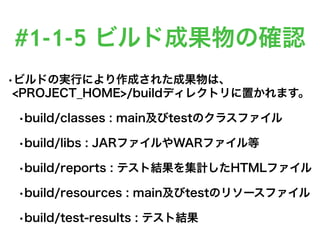 #1-1-5 ビルド成果物の確認
•ビルドの実行により作成された成果物は、
<PROJECT_HOME>/buildディレクトリに置かれます。
•build/classes : main及びtestのクラスファイル
•build/libs : JARファイルやWARファイル等
•build/reports : テスト結果を集計したHTMLファイル
•build/resources : main及びtestのリソースファイル
•build/test-results : テスト結果
 