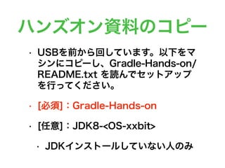 ハンズオン資料のコピー
• USBを前から回しています。以下をマ
シンにコピーし、Gradle-Hands-on/
README.txt を読んでセットアップ
を行ってください。
• [必須]：Gradle-Hands-on
• [任意]：JDK8-<OS-xxbit>
• JDKインストールしていない人のみ
 