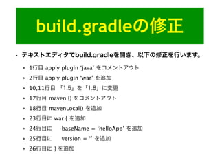 build.gradleの修正
• テキストエディタでbuild.gradleを開き、以下の修正を行います。
‣ 1行目 apply plugin ‘java’ をコメントアウト
‣ 2行目 apply plugin ‘war’ を追加
‣ 10,11行目 「1.5」を「1.8」に変更
‣ 17行目 maven {} をコメントアウト
‣ 18行目 mavenLocal() を追加
‣ 23行目に war { を追加
‣ 24行目に baseName = ‘helloApp’ を追加
‣ 25行目に version = ‘’ を追加
‣ 26行目に } を追加
 