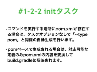 #1-2-2 initタスク
•コマンドを実行する場所にpom.xmlが存在す
る場合は、タスクオプションなしで「--type
pom」と同様の自動生成を行います。
•pomベースで生成される場合は、対応可能な
定義のみpom.xmlの内容を変換して
build.gradleに反映されます。
 