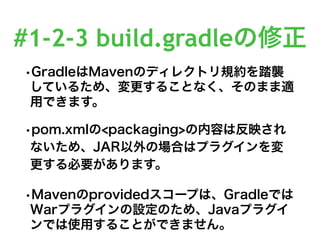 #1-2-3 build.gradleの修正
•GradleはMavenのディレクトリ規約を踏襲
しているため、変更することなく、そのまま適
用できます。
•pom.xmlの<packaging>の内容は反映され
ないため、JAR以外の場合はプラグインを変
更する必要があります。
•Mavenのprovidedスコープは、Gradleでは
Warプラグインの設定のため、Javaプラグイ
ンでは使用することができません。
 