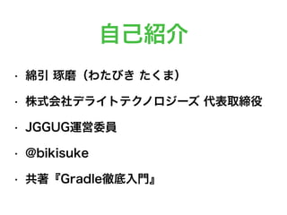 自己紹介
• 綿引 琢磨（わたびき たくま）
• 株式会社デライトテクノロジーズ 代表取締役
• JGGUG運営委員
• @bikisuke
• 共著『Gradle徹底入門』
 