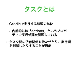 タスクとは
• Gradleで実行する処理の単位
• 内部的には「actions」というプロパ
ティで実行処理を管理している
• タスク間に依存関係を持たせたり、実行順
を制御したりすることが可能
 