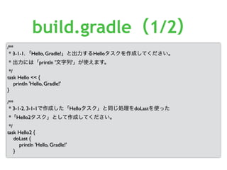 /**
* 3-1-1. 「Hello, Gradle!」と出力するHelloタスクを作成してください。
* 出力には「println '文字列'」が使えます。
*/
task Hello << {
println 'Hello, Gradle!'
}
/**
* 3-1-2. 3-1-1で作成した「Helloタスク」と同じ処理をdoLastを使った
*「Hello2タスク」として作成してください。
*/
task Hello2 {
doLast {
println 'Hello, Gradle!'
}
build.gradle（1/2）
 