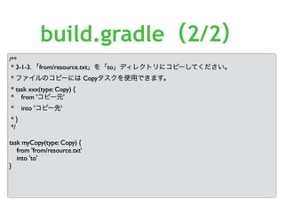 /**
* 3-1-3. 「from/resource.txt」を「to」ディレクトリにコピーしてください。
* ファイルのコピーには Copyタスクを使用できます。
* task xxx(type: Copy) {
* from 'コピー元'
* into 'コピー先'
* }
*/
task myCopy(type: Copy) {
from 'from/resource.txt'
into 'to'
}
build.gradle（2/2）
 