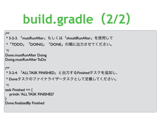 /**
* 3-2-3. 「mustRunAfter」もしくは「shouldRunAfter」を使用して
*「TODO」「DOING」「DONE」の順に出力させてください。
*/
Done.mustRunAfter Doing
Doing.mustRunAfter ToDo
/**
* 3-2-4. 「ALL TASK FINISHED」と出力するFinishedタスクを追加し、
* Doneタスクのファイナライザータスクとして定義してください。
*/
task Finished << {
println 'ALL TASK FINISHED'
}
Done.ﬁnalizedBy Finished
build.gradle（2/2）
 