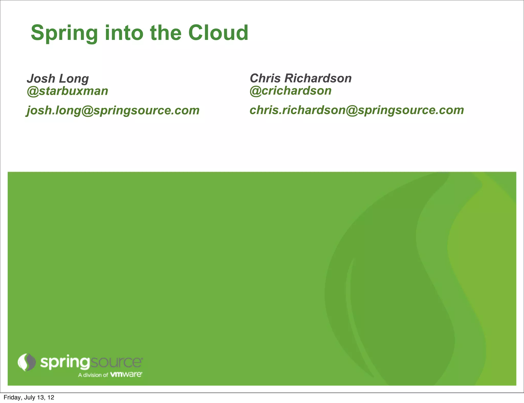 Spring into the Cloud
        Josh Long                    Chris Richardson
        @starbuxman                  @crichardson
        josh.long@springsource.com   chris.richardson@springsource.com




Friday, July 13, 12
 