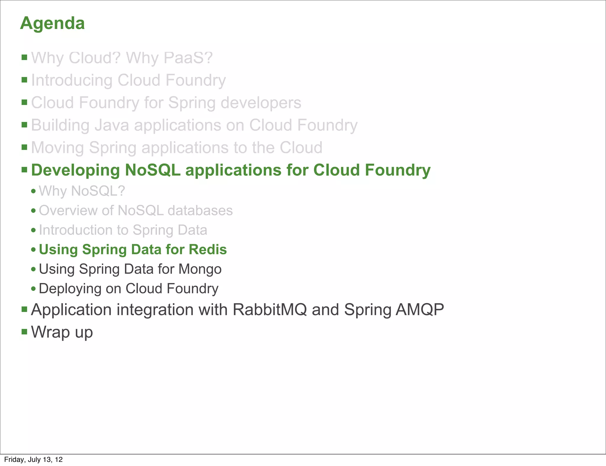 Agenda
     § Why Cloud? Why PaaS?
     § Introducing Cloud Foundry
     § Cloud Foundry for Spring developers
     § Building Java applications on Cloud Foundry
     § Moving Spring applications to the Cloud
     § Developing NoSQL applications for Cloud Foundry
        • Why NoSQL?
        • Overview of NoSQL databases
        • Introduction to Spring Data
        • Using Spring Data for Redis
        • Using Spring Data for Mongo
        • Deploying on Cloud Foundry
     § Application integration with RabbitMQ and Spring AMQP
     § Wrap up




                                                                75

Friday, July 13, 12
 