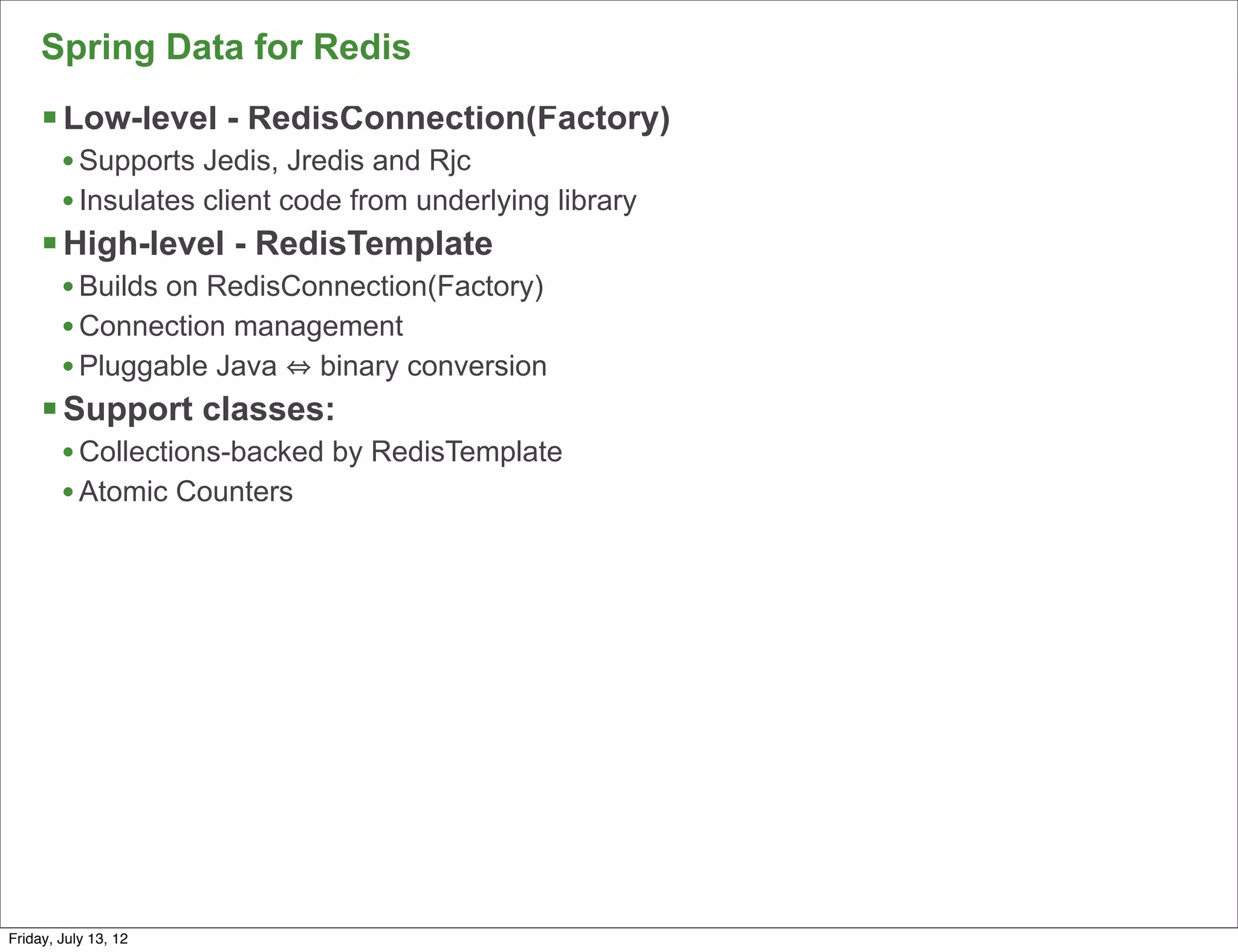 Spring Data for Redis
     § Low-level - RedisConnection(Factory)
        • Supports Jedis, Jredis and Rjc
        • Insulates client code from underlying library
     § High-level - RedisTemplate
        • Builds on RedisConnection(Factory)
        • Connection management
        • Pluggable Java binary conversion
     § Support classes:
        • Collections-backed by RedisTemplate
        • Atomic Counters




                                                          77

Friday, July 13, 12
 