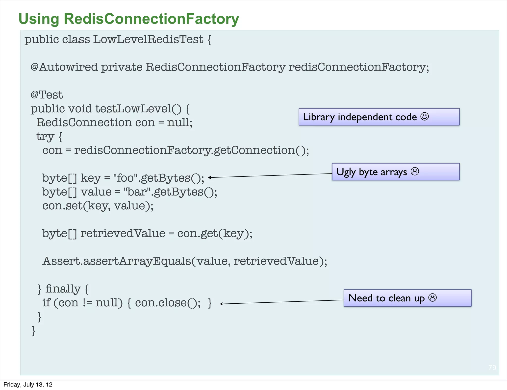 Using RedisConnectionFactory
        public class LowLevelRedisTest {

          @Autowired private RedisConnectionFactory redisConnectionFactory;

          @Test
          public void testLowLevel() {
                                                       Library independent code J
           RedisConnection con = null;
           try {
            con = redisConnectionFactory.getConnection();
                                                                  Ugly byte arrays L
               byte[] key = "foo".getBytes();
               byte[] value = "bar".getBytes();
               con.set(key, value);

               byte[] retrievedValue = con.get(key);

               Assert.assertArrayEquals(value, retrievedValue);

            } ﬁnally {
              if (con != null) { con.close(); }                     Need to clean up L
            }
          }


                                                                                          79

Friday, July 13, 12
 