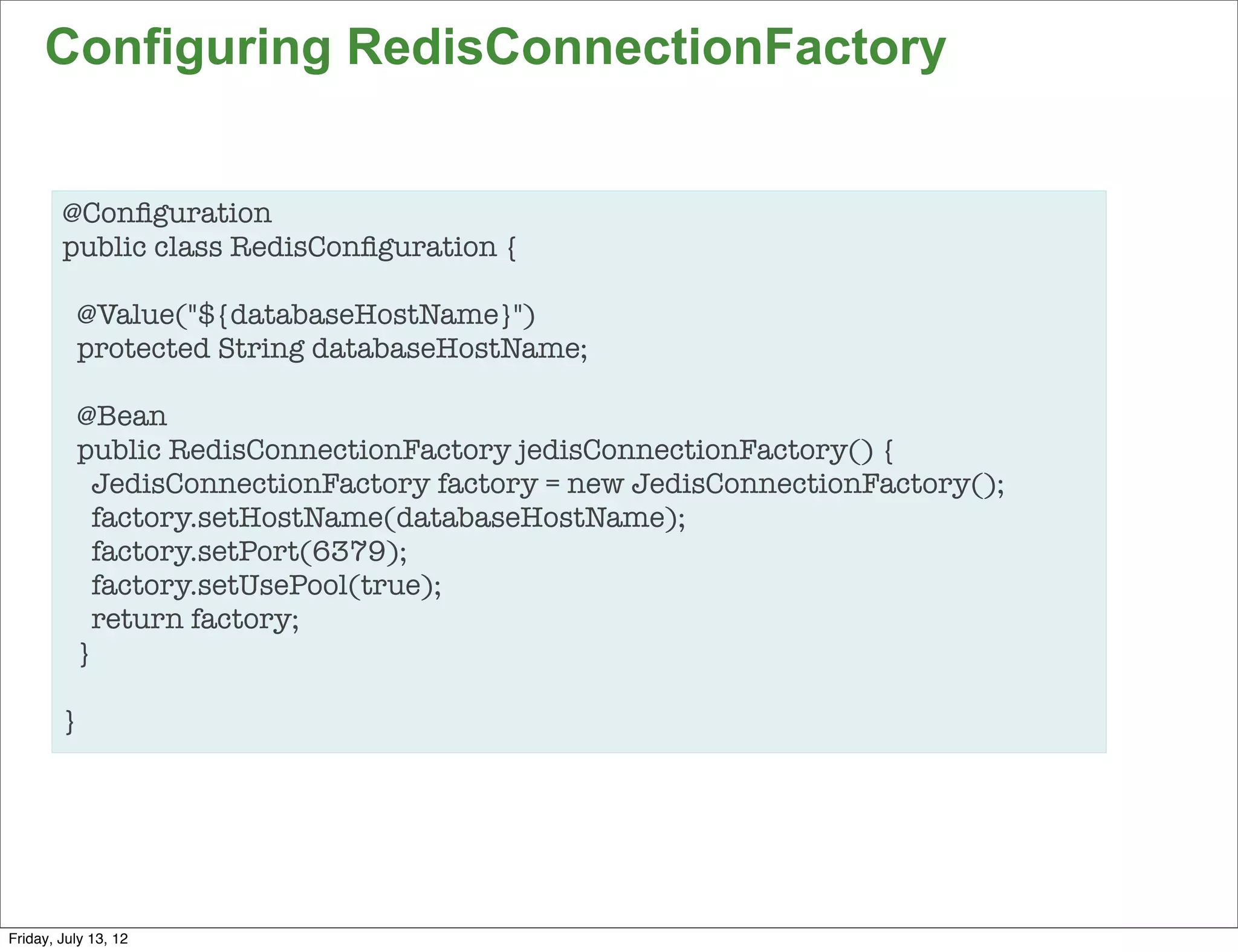 Configuring RedisConnectionFactory


        @Conﬁguration
        public class RedisConﬁguration {

          @Value("${databaseHostName}")
          protected String databaseHostName;

          @Bean
          public RedisConnectionFactory jedisConnectionFactory() {
            JedisConnectionFactory factory = new JedisConnectionFactory();
            factory.setHostName(databaseHostName);
            factory.setPort(6379);
            factory.setUsePool(true);
            return factory;
          }

        }




                                                                             80

Friday, July 13, 12
 