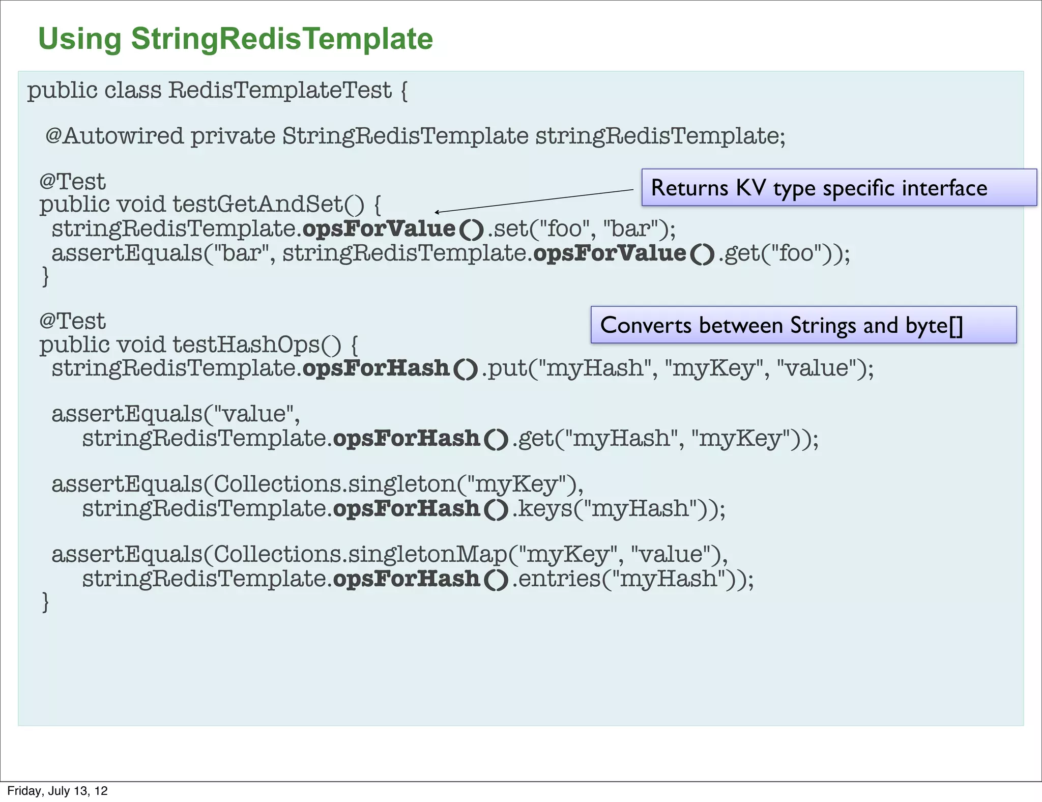 Using StringRedisTemplate
   public class RedisTemplateTest {
       @Autowired private StringRedisTemplate stringRedisTemplate;
      @Test                                              Returns KV type speciﬁc interface
      public void testGetAndSet() {
        stringRedisTemplate.opsForValue().set("foo", "bar");
        assertEquals("bar", stringRedisTemplate.opsForValue().get("foo"));
      }
      @Test                                     Converts between Strings and byte[]
      public void testHashOps() {
       stringRedisTemplate.opsForHash().put("myHash", "myKey", "value");
        assertEquals("value",
          stringRedisTemplate.opsForHash().get("myHash", "myKey"));
        assertEquals(Collections.singleton("myKey"),
          stringRedisTemplate.opsForHash().keys("myHash"));
        assertEquals(Collections.singletonMap("myKey", "value"),
          stringRedisTemplate.opsForHash().entries("myHash"));
      }




                                                                                             82

Friday, July 13, 12
 