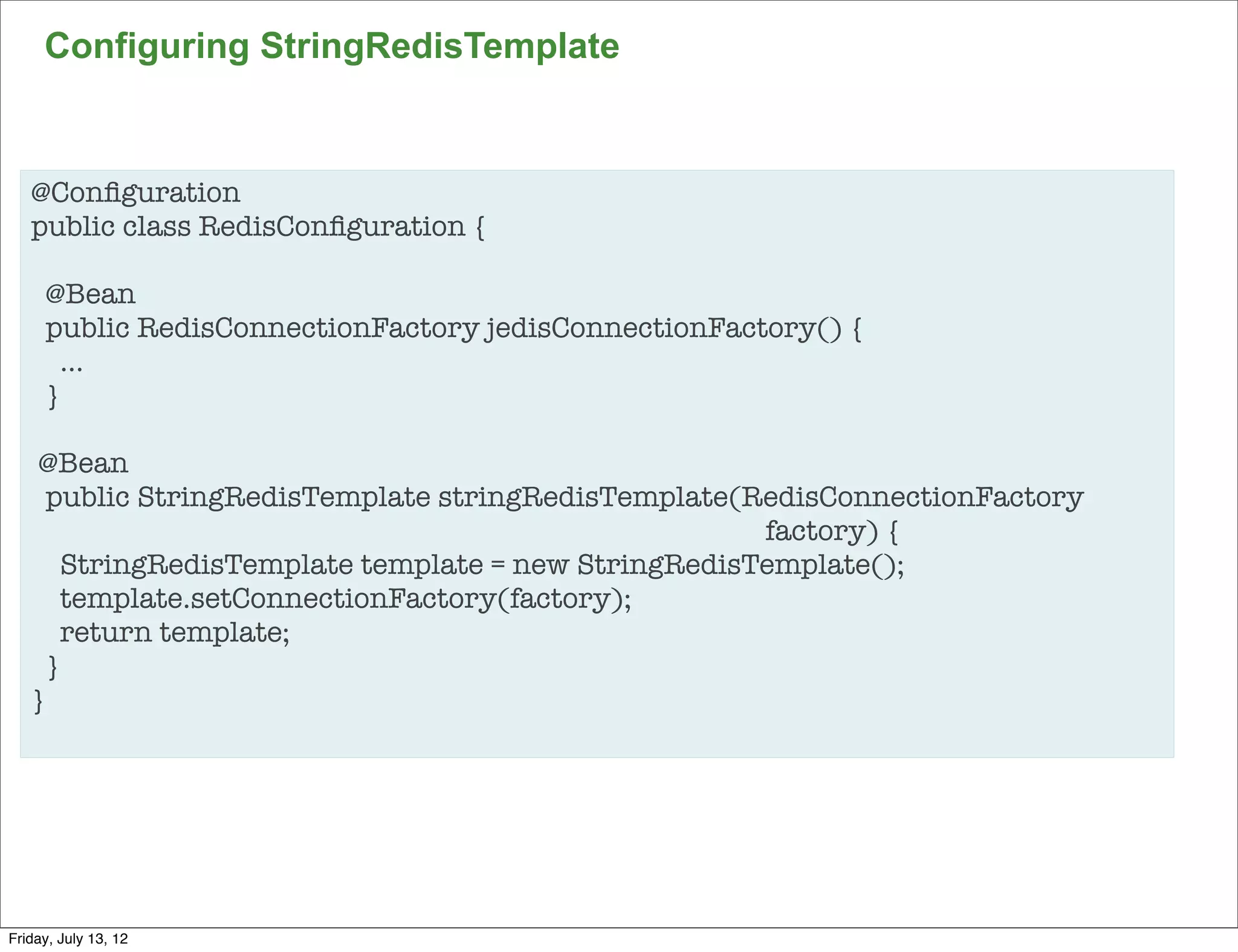 Configuring StringRedisTemplate


   @Conﬁguration
   public class RedisConﬁguration {

     @Bean
     public RedisConnectionFactory jedisConnectionFactory() {
       …
     }

     @Bean
     public StringRedisTemplate stringRedisTemplate(RedisConnectionFactory
   	         	       	       	        	        	      factory) {
       StringRedisTemplate template = new StringRedisTemplate();
       template.setConnectionFactory(factory);
       return template;
     }
   }




                                                                             83

Friday, July 13, 12
 