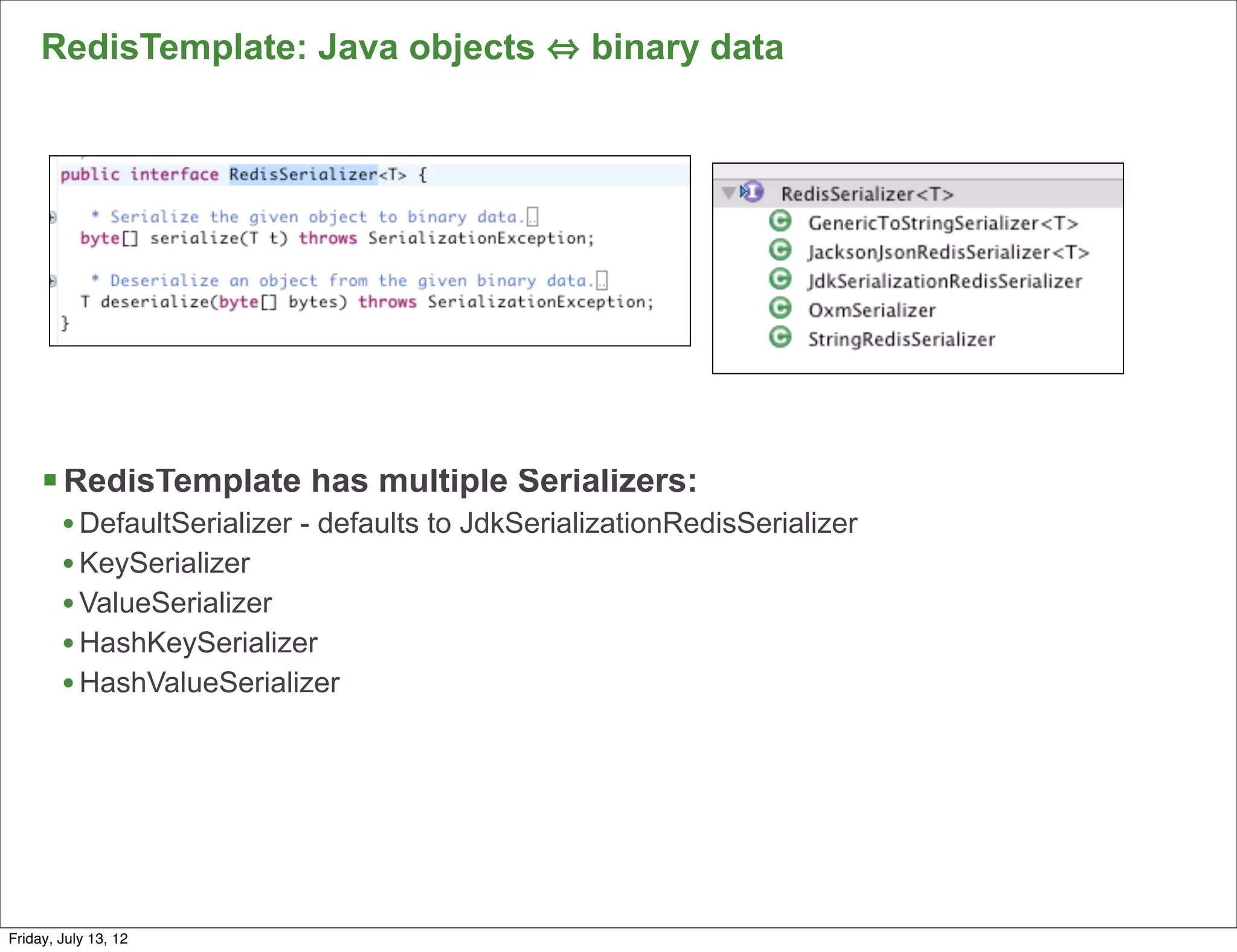 RedisTemplate: Java objects                   binary data




     § RedisTemplate has multiple Serializers:
        • DefaultSerializer - defaults to JdkSerializationRedisSerializer
        • KeySerializer
        • ValueSerializer
        • HashKeySerializer
        • HashValueSerializer




                                                                            84

Friday, July 13, 12
 
