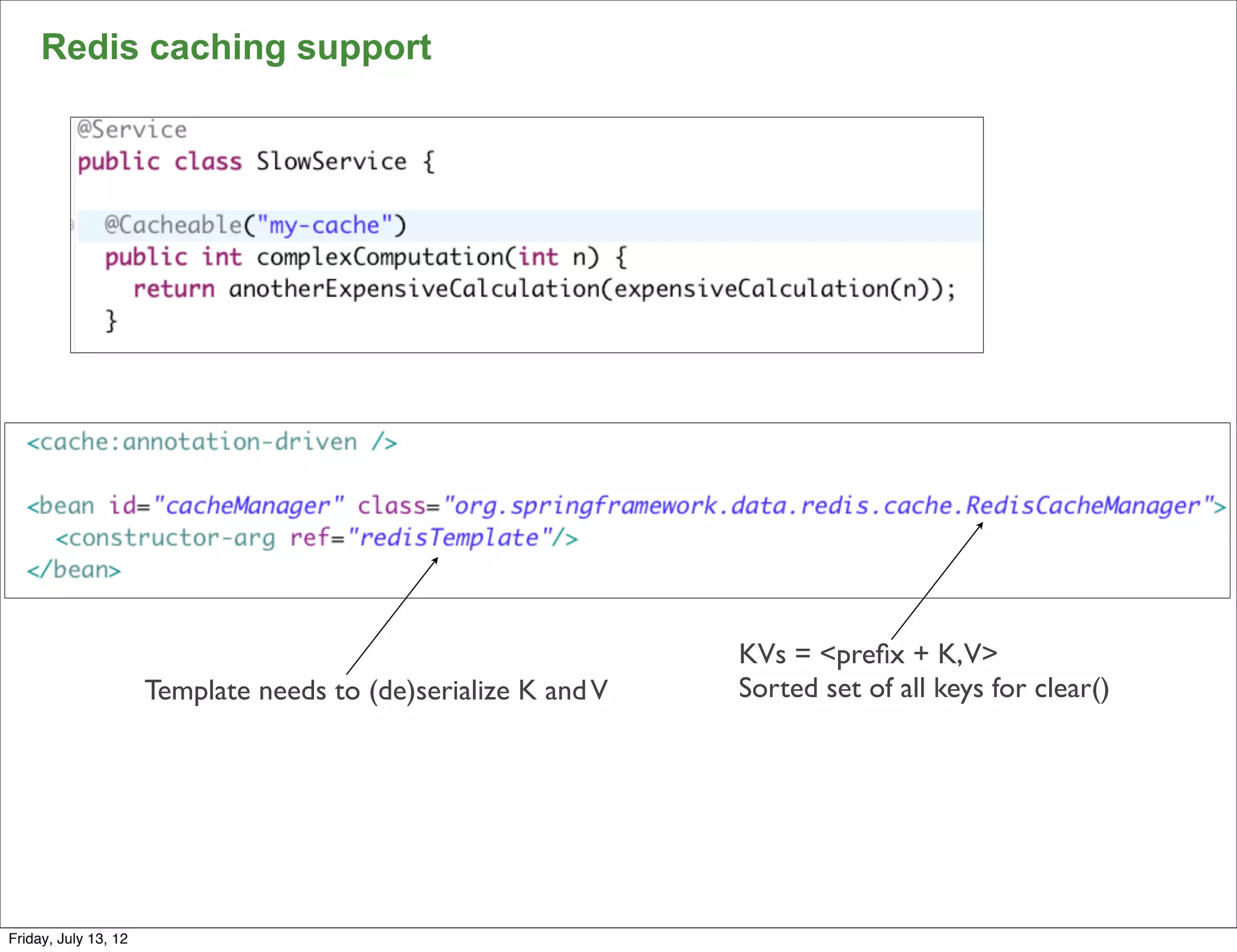 Redis caching support




                                                                KVs = <preﬁx + K,V>
                      Template needs to (de)serialize K and V   Sorted set of all keys for clear()




                                                                                                     87

Friday, July 13, 12
 