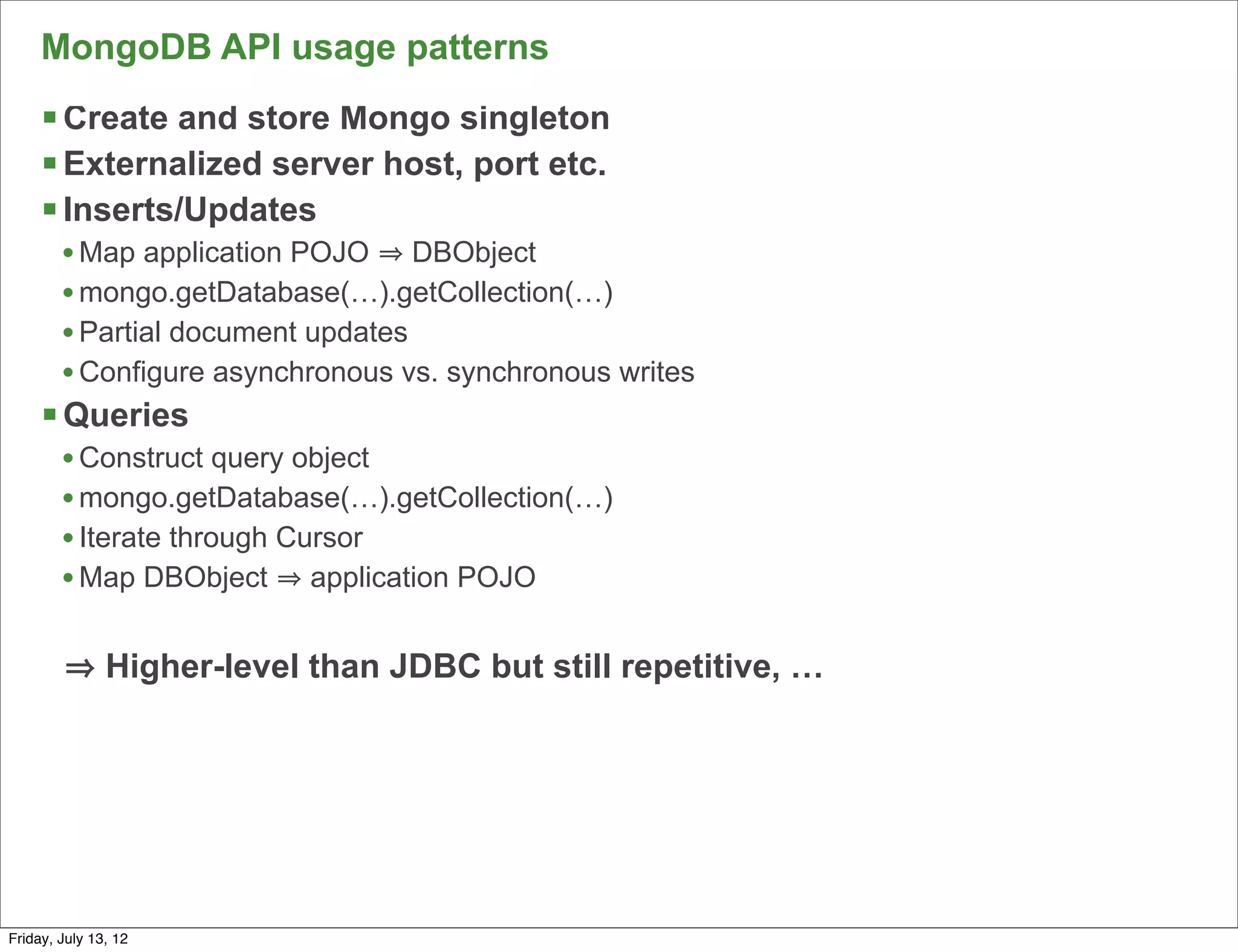 MongoDB API usage patterns
     § Create and store Mongo singleton
     § Externalized server host, port etc.
     § Inserts/Updates
        • Map application POJO DBObject
        • mongo.getDatabase(…).getCollection(…)
        • Partial document updates
        • Configure asynchronous vs. synchronous writes
     § Queries
        • Construct query object
        • mongo.getDatabase(…).getCollection(…)
        • Iterate through Cursor
        • Map DBObject application POJO

               Higher-level than JDBC but still repetitive, …




                                                                90

Friday, July 13, 12
 