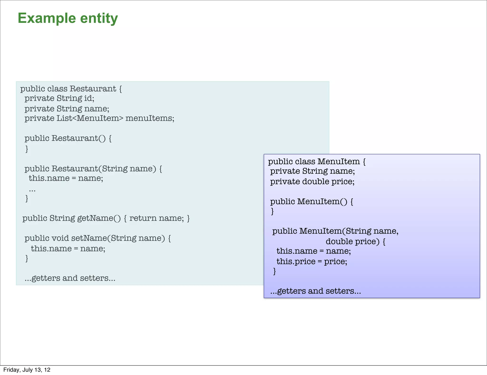 Example entity



      public class Restaurant {
       private String id;
       private String name;
       private List<MenuItem> menuItems;

        public Restaurant() {
        }
                                                  public class MenuItem {
        public Restaurant(String name) {          private String name;
          this.name = name;                       private double price;
          …
        }                                         public MenuItem() {
                                                  }
       public String getName() { return name; }
                                                   public MenuItem(String name,
        public void setName(String name) {                        double price) {
          this.name = name;                          this.name = name;
        }                                            this.price = price;
                                                   }
        …getters and setters…
                                                  …getters and setters…




                                                                                    93

Friday, July 13, 12
 
