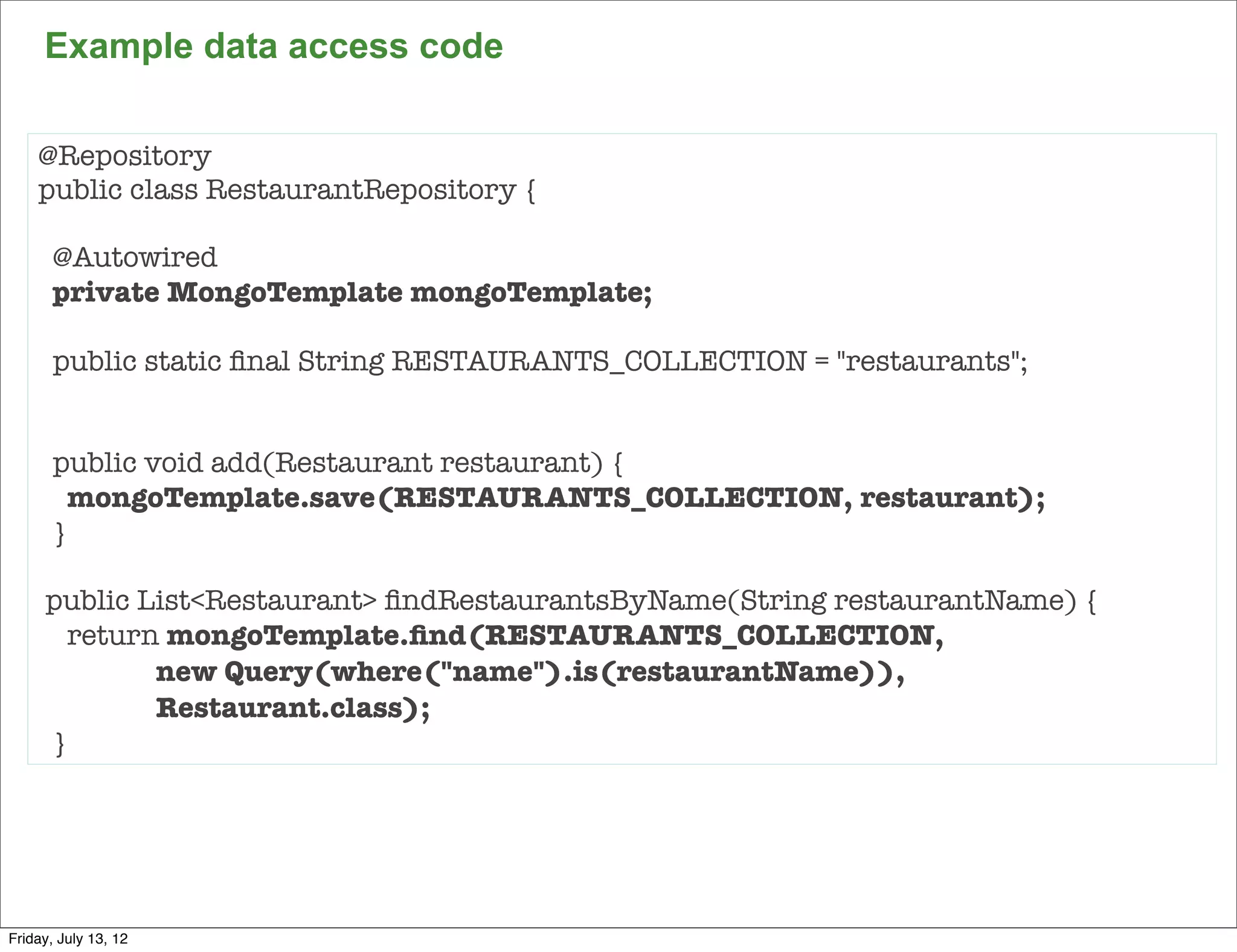 Example data access code

    @Repository
    public class RestaurantRepository {

       @Autowired
       private MongoTemplate mongoTemplate;

       public static ﬁnal String RESTAURANTS_COLLECTION = "restaurants";


       public void add(Restaurant restaurant) {
        mongoTemplate.save(RESTAURANTS_COLLECTION, restaurant);
       }

      public List<Restaurant> ﬁndRestaurantsByName(String restaurantName) {
        return mongoTemplate.ﬁnd(RESTAURANTS_COLLECTION, 	
    	         new Query(where("name").is(restaurantName)),
    	         Restaurant.class);
      }




                                                                              94

Friday, July 13, 12
 