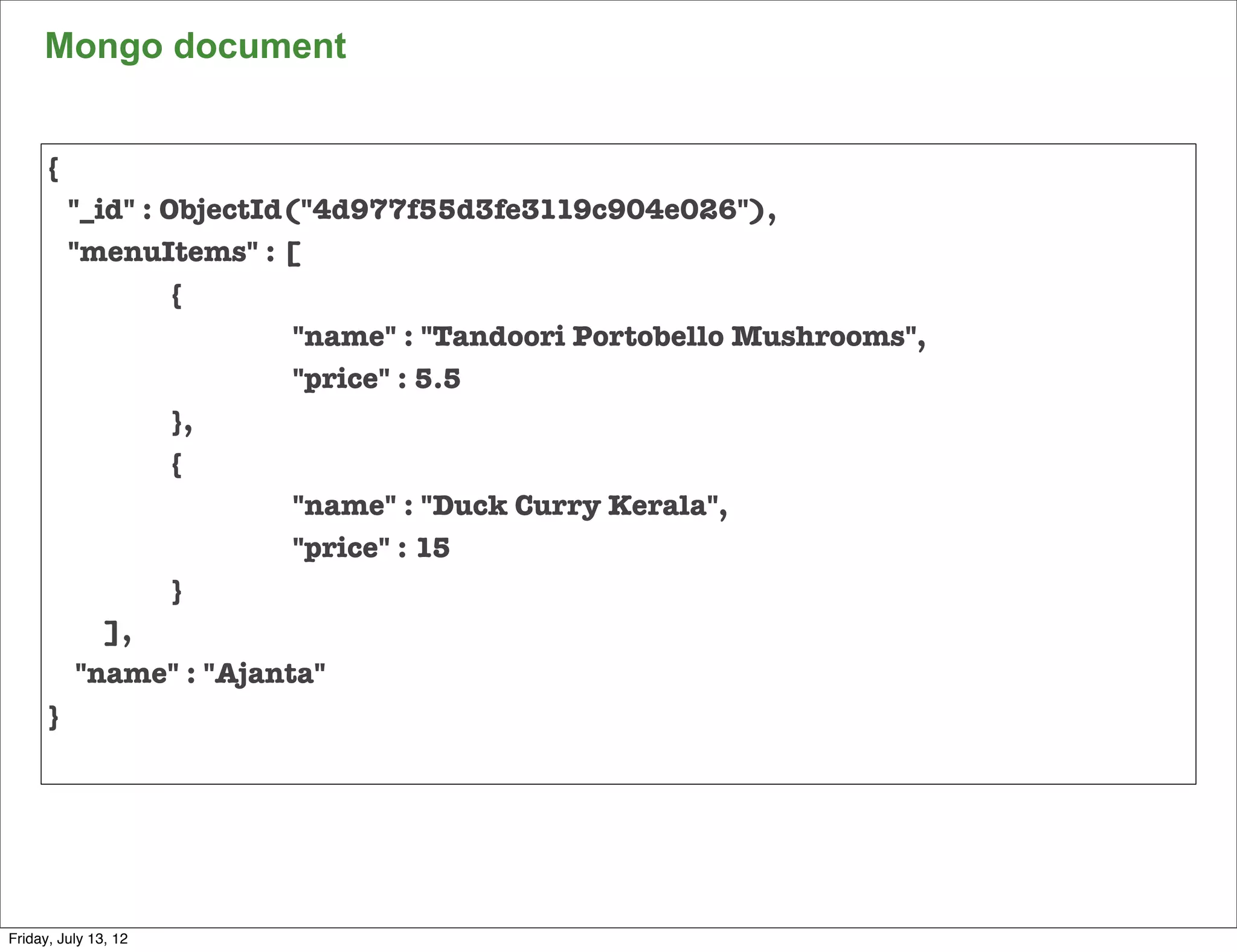 Mongo document


     {
         "_id" : ObjectId("4d977f55d3fe3119c904e026"),
         "menuItems" : [
     	           {
     	           	        "name" : "Tandoori Portobello Mushrooms",
     	           	        "price" : 5.5
     	           },
     	           {
     	           	        "name" : "Duck Curry Kerala",
     	           	        "price" : 15
     	           }
            ],
          "name" : "Ajanta"
     }




                                                                      95

Friday, July 13, 12
 