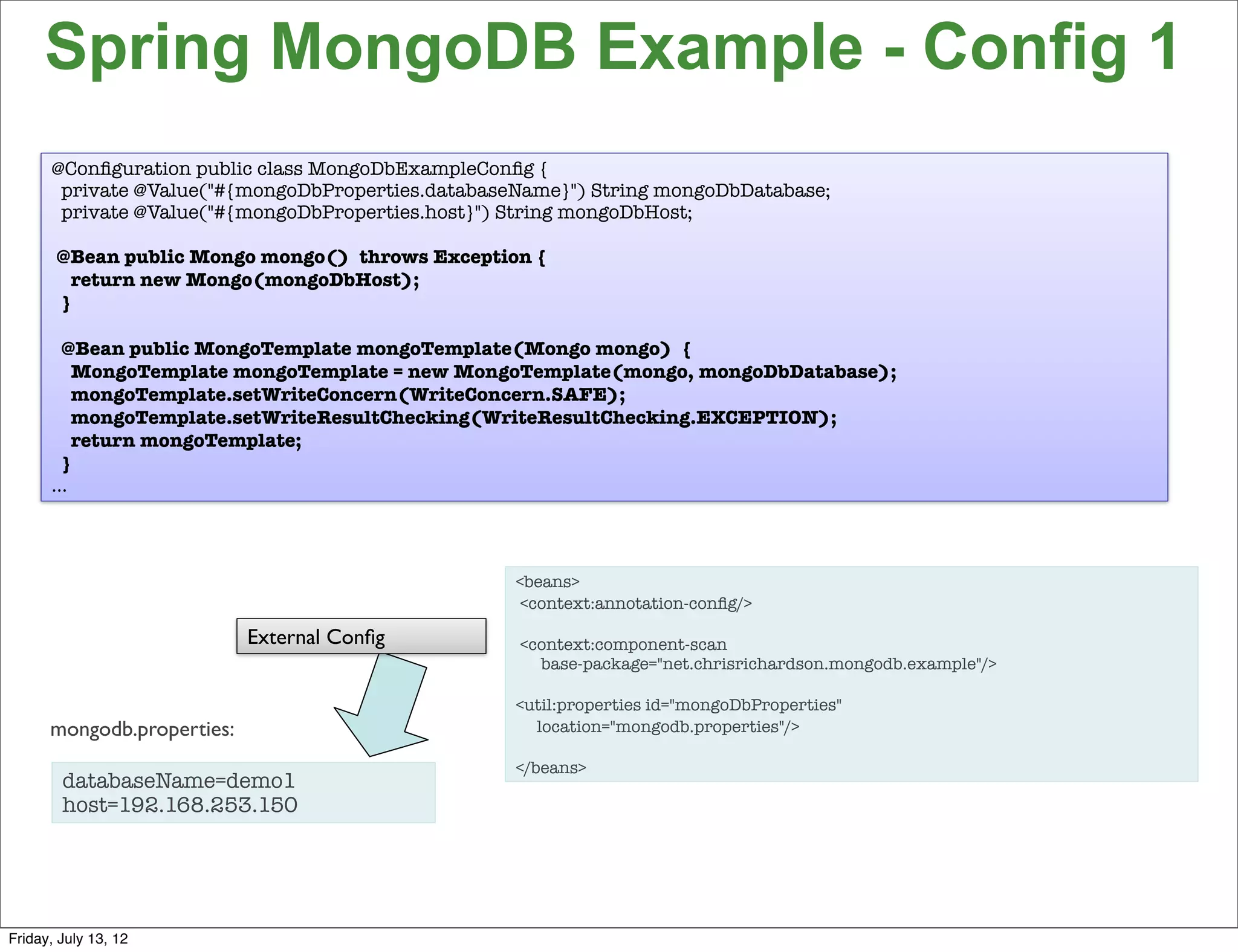 Spring MongoDB Example - Config 1
      @Conﬁguration public class MongoDbExampleConﬁg {
       private @Value("#{mongoDbProperties.databaseName}") String mongoDbDatabase;
       private @Value("#{mongoDbProperties.host}") String mongoDbHost;

       @Bean public Mongo mongo() throws Exception {
         return new Mongo(mongoDbHost);
       }

       @Bean public MongoTemplate mongoTemplate(Mongo mongo) {
         MongoTemplate mongoTemplate = new MongoTemplate(mongo, mongoDbDatabase);
         mongoTemplate.setWriteConcern(WriteConcern.SAFE);
         mongoTemplate.setWriteResultChecking(WriteResultChecking.EXCEPTION);
         return mongoTemplate;
       }
      …



                                                   <beans>
                                                    <context:annotation-conﬁg/>

                            External Conﬁg         <context:component-scan
                                                     base-package="net.chrisrichardson.mongodb.example"/>

                                                   <util:properties id="mongoDbProperties"
      mongodb.properties:                            location="mongodb.properties"/>

                                                   </beans>
        databaseName=demo1
        host=192.168.253.150



                                                                                                            96

Friday, July 13, 12
 