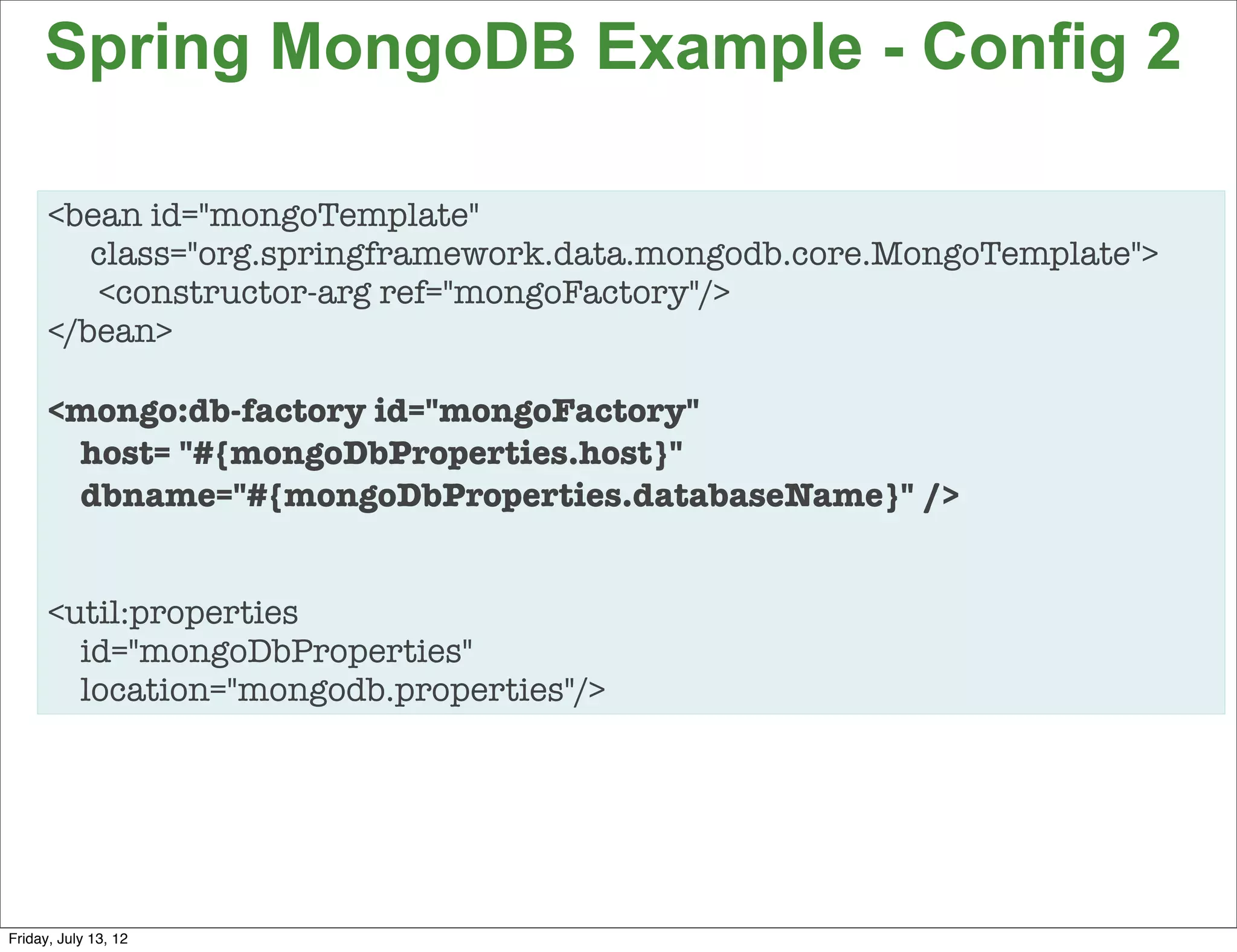Spring MongoDB Example - Config 2

      <bean id="mongoTemplate"
         class="org.springframework.data.mongodb.core.MongoTemplate">
         <constructor-arg ref="mongoFactory"/>
      </bean>

      <mongo:db-factory id="mongoFactory"
       host= "#{mongoDbProperties.host}"
       dbname="#{mongoDbProperties.databaseName}" />


      <util:properties
        id="mongoDbProperties"
        location="mongodb.properties"/>




                                                                        97

Friday, July 13, 12
 