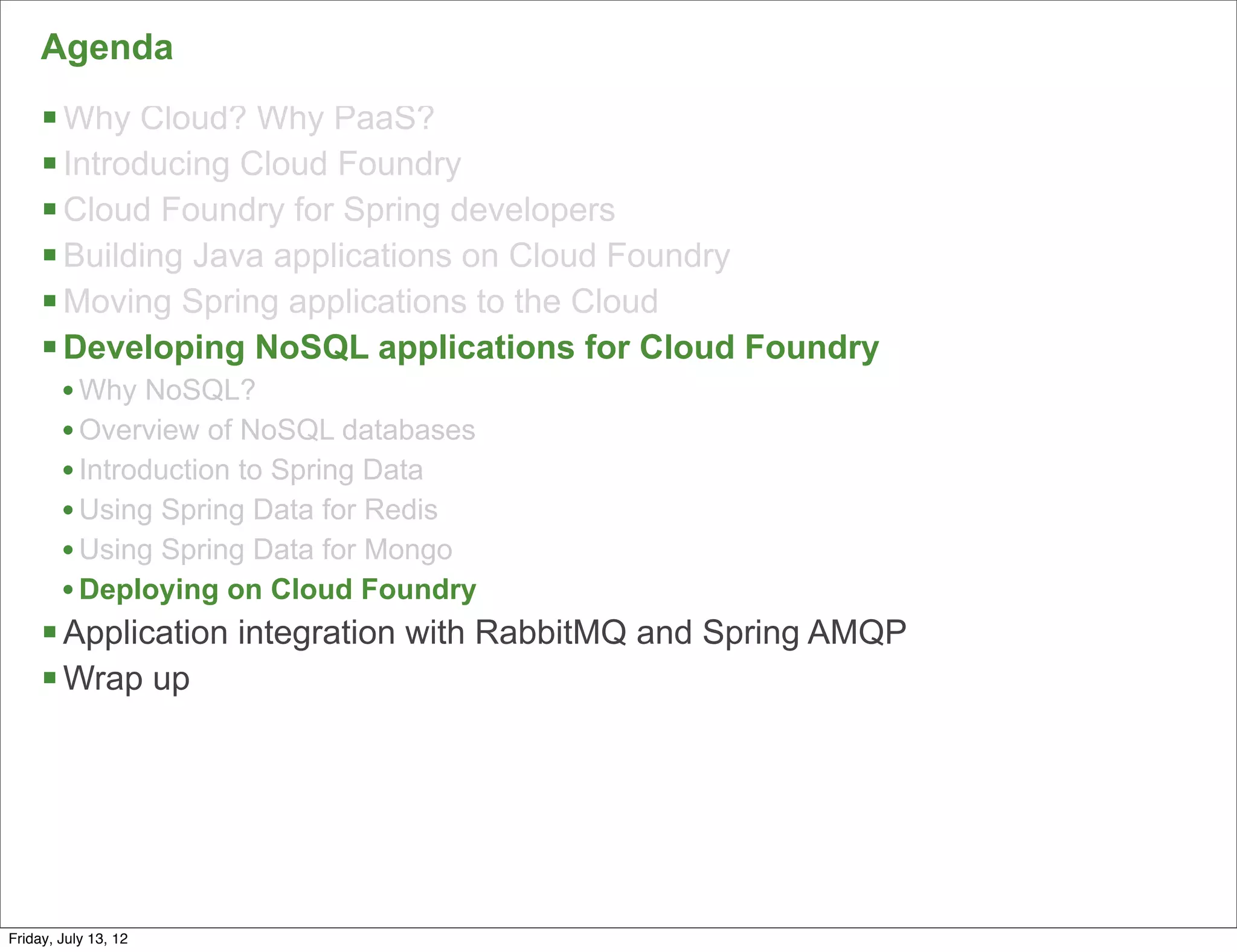Agenda
     § Why Cloud? Why PaaS?
     § Introducing Cloud Foundry
     § Cloud Foundry for Spring developers
     § Building Java applications on Cloud Foundry
     § Moving Spring applications to the Cloud
     § Developing NoSQL applications for Cloud Foundry
        • Why NoSQL?
        • Overview of NoSQL databases
        • Introduction to Spring Data
        • Using Spring Data for Redis
        • Using Spring Data for Mongo
        • Deploying on Cloud Foundry
     § Application integration with RabbitMQ and Spring AMQP
     § Wrap up




                                                                99

Friday, July 13, 12
 