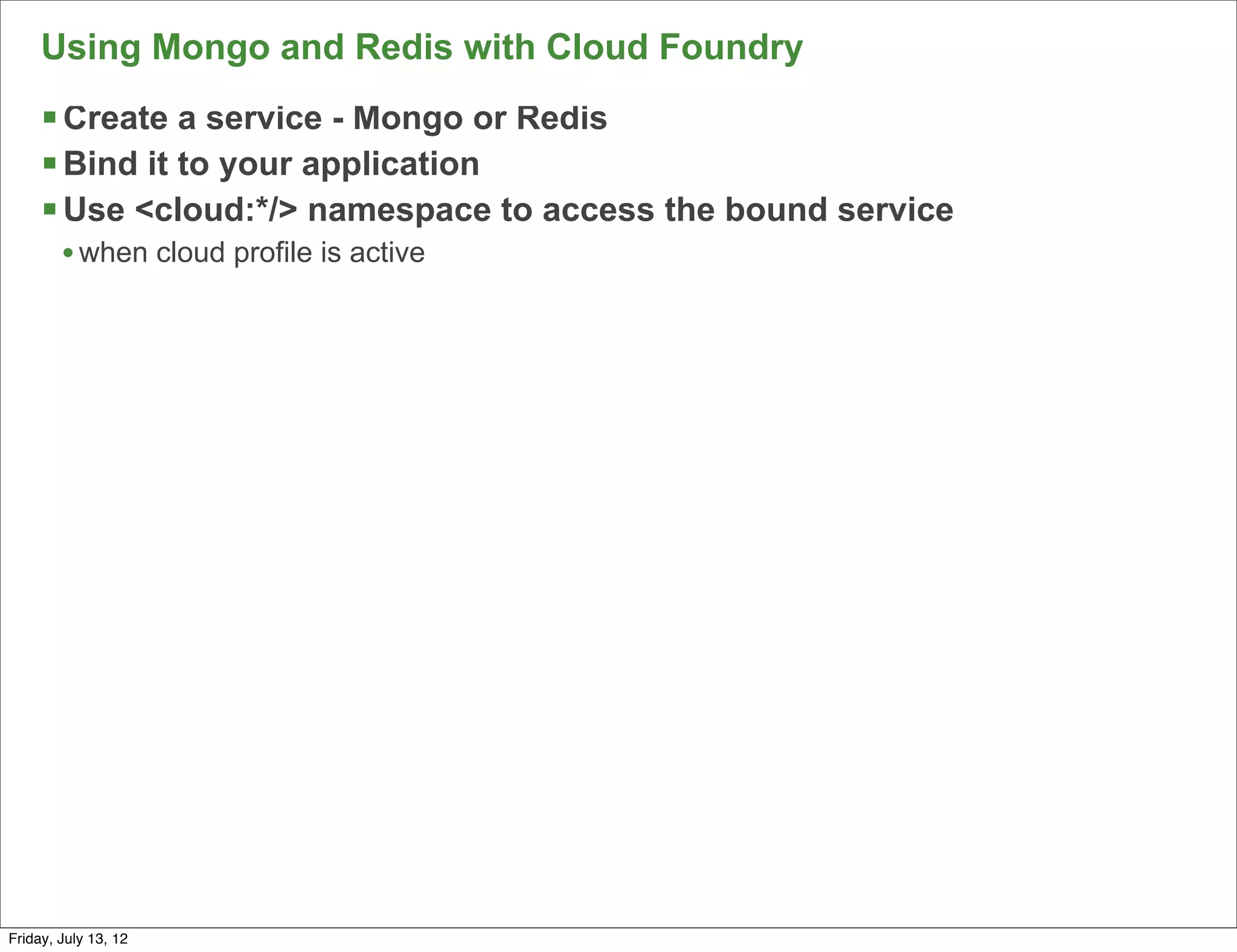 Using Mongo and Redis with Cloud Foundry
     § Create a service - Mongo or Redis
     § Bind it to your application
     § Use <cloud:*/> namespace to access the bound service
        • when cloud profile is active




                                                               100

Friday, July 13, 12
 