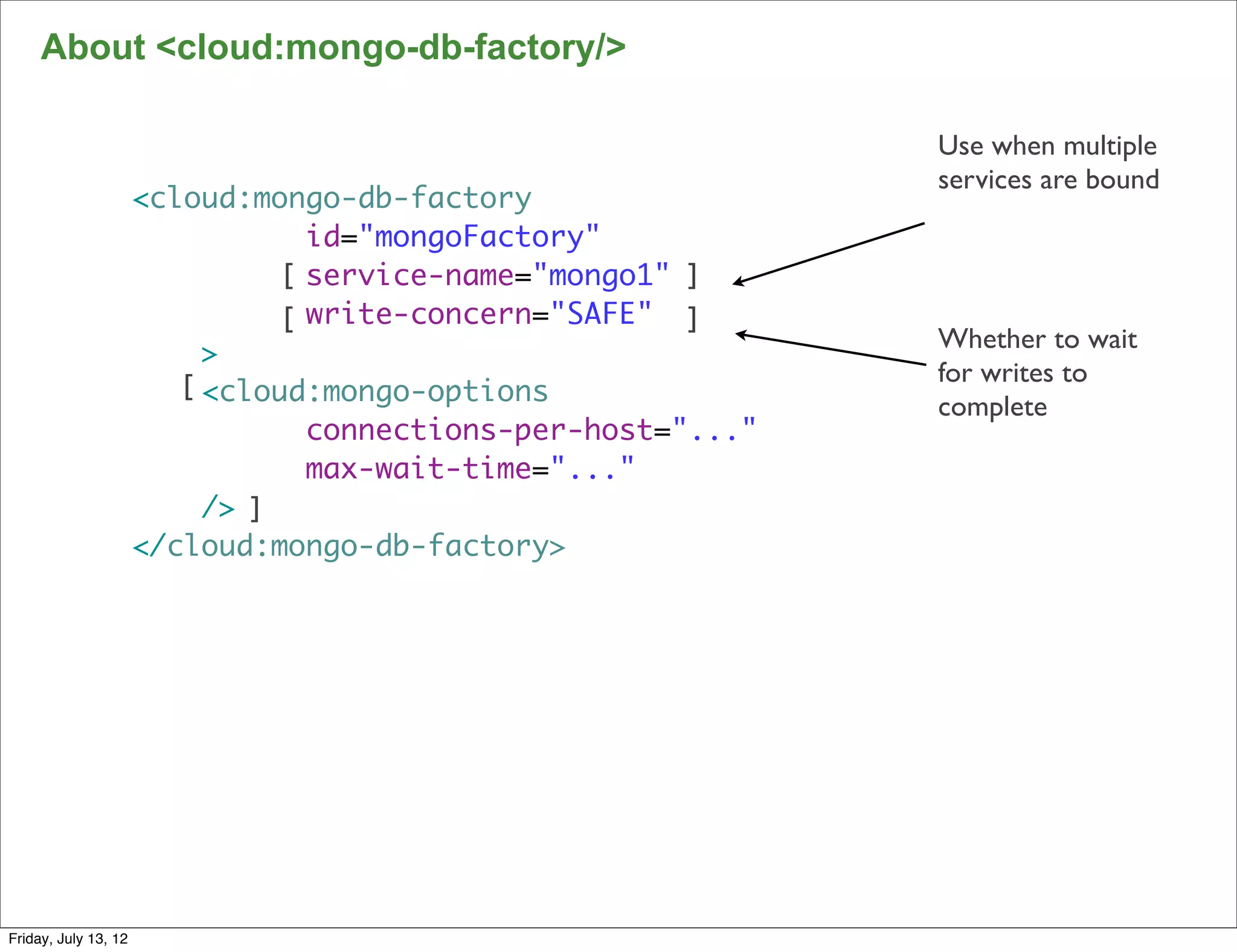 About <cloud:mongo-db-factory/>

                                                               Use when multiple
                                                               services are bound
                      <cloud:mongo-db-factory
                                  id="mongoFactory"
                                [ service-name="mongo1" ]
                                [ write-concern="SAFE" ]
                                                               Whether to wait
                           >
                         [ <cloud:mongo-options                for writes to
                                                               complete
                                  connections-per-host="..."
                                  max-wait-time="..."
                           /> ]
                      </cloud:mongo-db-factory>




                                                                                    109

Friday, July 13, 12
 