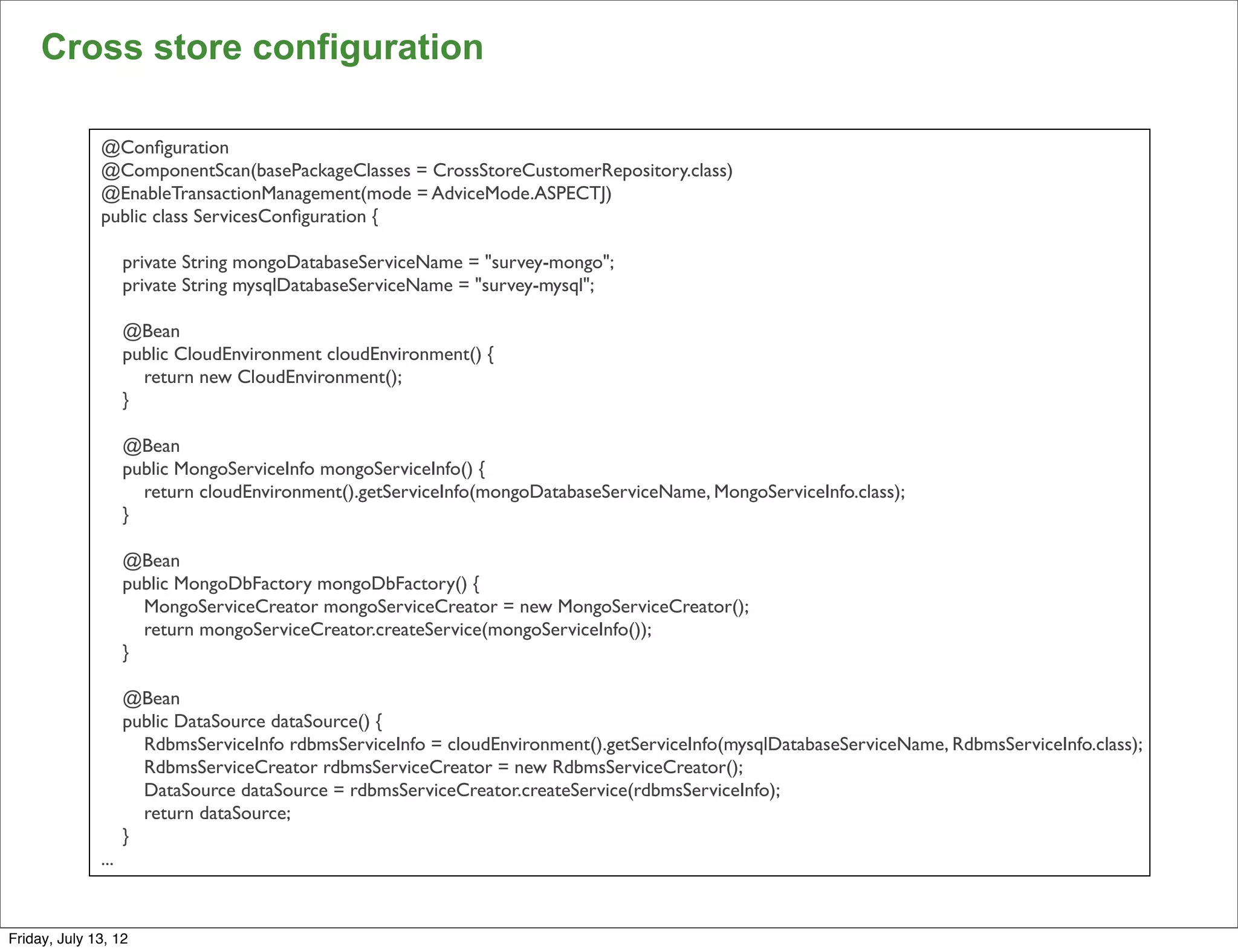 Cross store configuration

              @Conﬁguration
              @ComponentScan(basePackageClasses = CrossStoreCustomerRepository.class)
              @EnableTransactionManagement(mode = AdviceMode.ASPECTJ)
              public class ServicesConﬁguration {

                    private String mongoDatabaseServiceName = "survey-mongo";
                    private String mysqlDatabaseServiceName = "survey-mysql";

                    @Bean
                    public CloudEnvironment cloudEnvironment() {
                      return new CloudEnvironment();
                    }

                    @Bean
                    public MongoServiceInfo mongoServiceInfo() {
                      return cloudEnvironment().getServiceInfo(mongoDatabaseServiceName, MongoServiceInfo.class);
                    }

                    @Bean
                    public MongoDbFactory mongoDbFactory() {
                      MongoServiceCreator mongoServiceCreator = new MongoServiceCreator();
                      return mongoServiceCreator.createService(mongoServiceInfo());
                    }

                    @Bean
                    public DataSource dataSource() {
                      RdbmsServiceInfo rdbmsServiceInfo = cloudEnvironment().getServiceInfo(mysqlDatabaseServiceName, RdbmsServiceInfo.class);
                      RdbmsServiceCreator rdbmsServiceCreator = new RdbmsServiceCreator();
                      DataSource dataSource = rdbmsServiceCreator.createService(rdbmsServiceInfo);
                      return dataSource;
                    }
              ...
                                                                                                                                                 112

Friday, July 13, 12
 