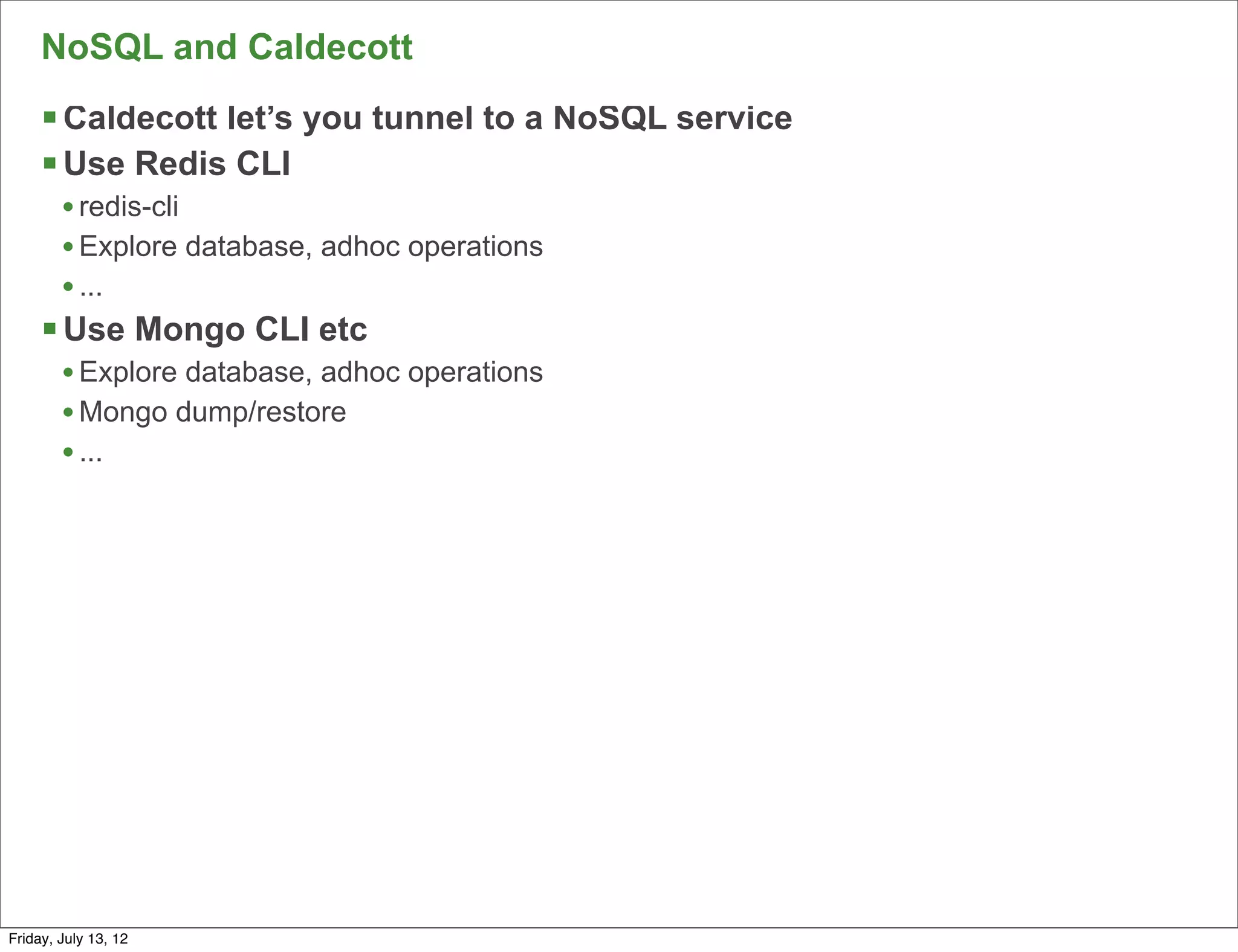 NoSQL and Caldecott
     § Caldecott let’s you tunnel to a NoSQL service
     § Use Redis CLI
        • redis-cli
        • Explore database, adhoc operations
        • ...
     § Use Mongo CLI etc
        • Explore database, adhoc operations
        • Mongo dump/restore
        • ...




                                                        114

Friday, July 13, 12
 